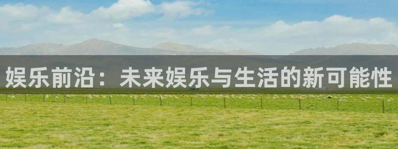 人生就是搏体育app下载：娱乐前沿：未来娱乐与生活的新可能性